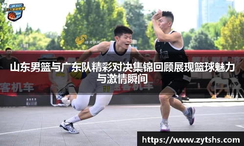 山东男篮与广东队精彩对决集锦回顾展现篮球魅力与激情瞬间