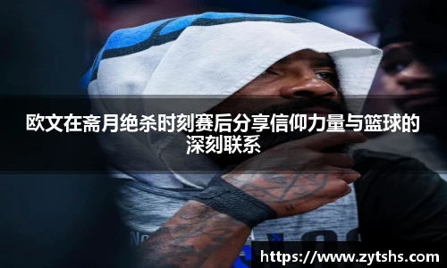 欧文在斋月绝杀时刻赛后分享信仰力量与篮球的深刻联系